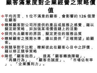 顧客滿意度對企業經營之策略價值 平均而言， 1 位不滿意的顧客，會影響約 126 個潛在顧客 瞭解顧客對公司所提供的產品或服務之感覺，藉以擬定新策略，如加強某項價值鏈上的活動  探究失去顧客的原因，擬定更佳的服務品質 瞭解顧客之預期水準，據以提供「正確期望」給顧客。 與競爭對手比較，瞭解彼此在顧客心目中之評價，藉以修正競爭策略 降低「顧客抱怨」， 提高「顧客轉換障礙」、 「再購行為」、 「顧客忠誠度」、 「市場佔有率」 、「企業獲利力」。 