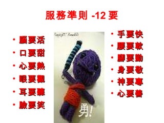 服務準則 -12 要 腦要活 口要甜 心要熱 眼要觀 耳要聽 臉要笑 手要快 腰要軟 腳要勤 身要敬 神要專 心要善 