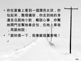 你在宴會上看到一個漂亮女孩，你站起來，整理儀容，你走到她的身邊並且跟她小飲，暢談心事，你幫她開門並幫她拿皮包，在她上車後，再跟她說： 「跟妳提一下，我煮飯很厲害哦！」  PR  