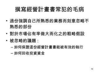 撰寫經營計畫書常犯的毛病 過份強調自己所熟悉的業務而刻意忽略不熟悉的部份  對於市場佔有率做大而化之的粗略假設  被忽略的議題 :  如何保證這份經營計畫書能被有效的執行 如何回收投資資金  