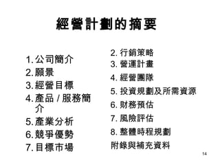 經營計劃的摘要 公司簡介 願景 經營目標 產品 / 服務簡介 產業分析 競爭優勢 目標市場 行銷策略 營運計畫 經營團隊 投資規劃及所需資源 財務預估 風險評估 整體時程規劃 附錄與補充資料 