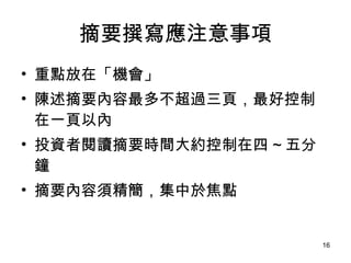 摘要撰寫應注意事項 重點放在「機會」 陳述摘要內容最多不超過三頁，最好控制在一頁以內 投資者閱讀摘要時間大約控制在四 ~ 五分鐘 摘要內容須精簡，集中於焦點 
