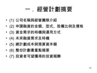 一 .  經營計劃摘要 (1)  公司名稱與經營團隊介紹 (2)  申請融資的金額、型式、股權比例及價格 (3)  資金需求的時機與運用方式 (4)  未來融資需求及時機 (5)  總計劃成本與預算資本額 (6)  整份計劃書重點摘要 (7)  投資者可望獲得的投資報酬 