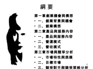 綱 要 第一章創業機會與構想 一、創業背景與機會 二、創業構想 第二章產品與服務內容 一、產品與服務內容 二、營運模式 三、營收模式 第三章市場與競爭分析 一、市場特性與規模 二、目標市場 三、競爭對手與競爭策略分析 