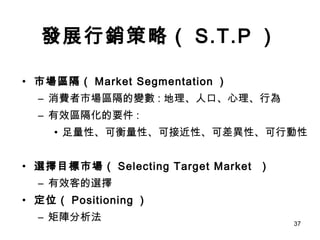 發展行銷策略（ S.T.P ） 市場區隔（ Market Segmentation ） 消費者市場區隔的變數 : 地理、人口、心理、行為 有效區隔化的要件 : 足量性、可衡量性、可接近性、可差異性、可行動性 選擇目標市場（ Selecting Target Market  ） 有效客的選擇 定位（ Positioning ） 矩陣分析法 