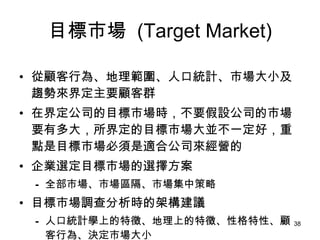 目標市場   (Target Market) 從顧客行為、地理範圍、人口統計、市場大小及趨勢來界定主要顧客群   在界定公司的目標市場時，不要假設公司的市場要有多大，所界定的目標市場大並不一定好，重點是目標市場必須是適合公司來經營的 企業選定目標市場的選擇方案 全部市場、市場區隔、市場集中策略 目標市場調查分析時的架構建議 人口統計學上的特徵、地理上的特徵、性格特性、顧客行為、決定市場大小 