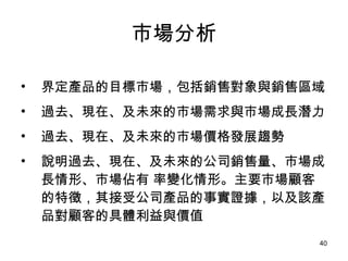 市場分析 界定產品的目標市場，包括銷售對象與銷售區域 過去、現在、及未來的市場需求與市場成長潛力 過去、現在、及未來的市場價格發展趨勢 說明過去、現在、及未來的公司銷售量、市場成長情形、市場佔有 率變化情形。主要市場顧客的特徵，其接受公司產品的事實證據，以及該產品對顧客的具體利益與價值 