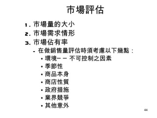 市場評估 1. 市場量的大小 2. 市場需求情形 3. 市場佔有率 在做銷售量評估時須考慮以下幾點： 環境──不可控制之因素 季節性 商品本身 商店性質 政府措施 業界競爭 其他意外 