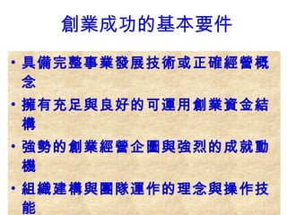 具備完整事業發展技術或正確經營概念 擁有充足與良好的可運用創業資金結構 強勢的創業經營企圖與強烈的成就動機 組織建構與團隊運作的理念與操作技能 敏銳的市場嗅覺與正確的策略擬定能力 能充分享受創業過程帶來的各款新感受 養成隨時汲取新知開創經營視野的習慣 創業成功的基本要件 