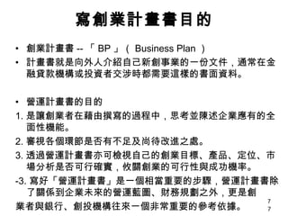 寫創業計畫書目的 創業計畫書 -- 「 BP 」（ Business Plan ） 計畫書就是向外人介紹自己新創事業的一份文件，通常在金融貸款機構或投資者交涉時都需要這樣的書面資料。 營運計畫書的目的 1. 是讓創業者在藉由撰寫的過程中，思考並陳述企業應有的全面性機能。 2. 審視各個環節是否有不足及尚待改進之處。 3. 透過營運計畫書亦可檢視自己的創業目標、產品、定位、市場分析是否可行確實，攸關創業的可行性與成功機率。 -3. 寫好「營運計畫書」是一個相當重要的步驟，營運計畫書除了關係到企業未來的營運藍圖、財務規劃之外，更是創 業者與銀行、創投機構往來一個非常重要的參考依據。 