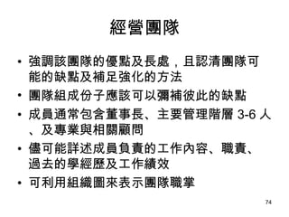 經營團隊 強調該團隊的優點及長處，且認清團隊可能的缺點及補足強化的方法 團隊組成份子應該可以彌補彼此的缺點 成員通常包含董事長、主要管理階層 3-6 人、及專業與相關顧問   儘可能詳述成員負責的工作內容、職責、過去的學經歷及工作績效 可利用組織圖來表示團隊職掌   