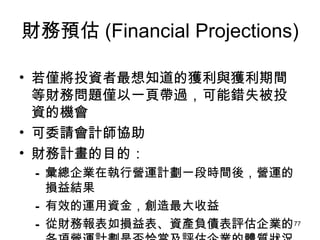 財務預估 (Financial Projections) 若僅將投資者最想知道的獲利與獲利期間等財務問題僅以一頁帶過，可能錯失被投資的機會 可委請會計師協助 財務計畫的目的： 彙總企業在執行營運計劃一段時間後，營運的損益結果   有效的運用資金，創造最大收益   從財務報表如損益表、資產負債表評估企業的各項營運計劃是否恰當及評估企業的體質狀況 