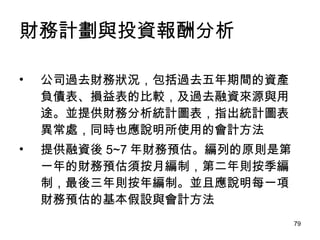財務計劃與投資報酬分析 公司過去財務狀況，包括過去五年期間的資產負債表、損益表的比較，及過去融資來源與用途。並提供財務分析統計圖表，指出統計圖表異常處，同時也應說明所使用的會計方法 提供融資後 5~7 年財務預估。編列的原則是第一年的財務預估須按月編制，第二年則按季編制，最後三年則按年編制。並且應說明每一項財務預估的基本假設與會計方法 