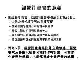 經營計畫書的意義 對經營者而言，經營計畫書不但展現行動的動力，也是企業後續發展的重要基礎 讓經營團隊清楚公司的精神與願景 凝聚共識以期得到整體的分工 讓相關的策略得到合理的規劃與時程表 發現經營現況的問題點與審視及檢測工具 對內而言， 經營計畫書是記錄企業策略、經營模式及各階段經營目標的作戰計畫，可當作企業運作規範，以細部描繪企業經營的地圖 