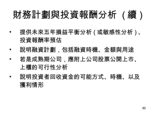 財務計劃與投資報酬分析  ( 續 ) 提供未來五年損益平衡分析 ( 或敏感性分析 ) 、投資報酬率預估 說明融資計劃，包括融資時機、金額與用途 若是成熟期公司，應附上公司股票公開上市、上櫃的可行性分析 說明投資者回收資金的可能方式、時機、以及獲利情形 