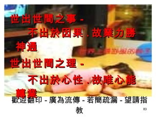 歡迎翻印 - 廣為流傳 - 若簡疏漏 - 望請指教 世出世間之事 - 不出於因果 . 故業力勝神通 世出世間之理 - 不出於心性 . 故唯心能轉業 