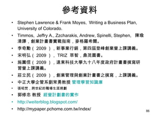 參考資料 Stephen Lawrence & Frank Moyes,  Writing a Business Plan, University of Colorado. Timmos,  Jeffry A., Zzcharakis, Andrew, Spinelli, Stephen,  陳瑜清譯，創業計畫書實戰指南，麥格羅希爾。 李奇勳（ 2009 ），新事業行銷，第四屆登峰創業營上課講義。 宋明弘（ 2009 ）， TRIZ  萃智，鼎茂圖書。 施圍信（ 2009 ），遠東科技大學九十八年度政府計畫書撰寫研習營上課講義。 莊立民（ 2009 ），創業管理與創業計畫書之撰寫，上課講義。 中正大學企管系劉常勇教授  管理學習知識庫 張昭焚 ， 跨世紀的職場生涯規劃  郭修忠 教授  經營計劃書的實作 http://weiterblog.blogspot.com/ http://mypaper.pchome.com.tw/index/ 