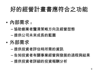 好的經營計畫書應符合之功能 內部需求 : 協助創業者釐清策略方向及經營型態  提供公司未來成長的藍圖  外部需求 提供投資者評估時所需的資訊 告知投資者有關事業經營與發展的過程與結果 提供投資者詳細的投資報酬分析 