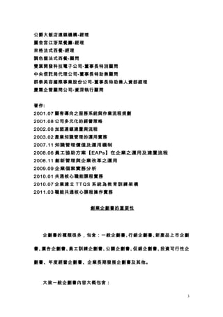 公爵大飯店連鎖機構-經理
麗舍宮江浙菜餐廳-經理
來格法式西餐-經理
調色盤法式西餐-顧問
雙葉開發科技電子公司-董事長特別顧問
中央信託局代理公司-董事長特助兼顧問
群泰美容國際事業股份公司-董事長特助兼人資部經理
慶霖企管顧問公司-資深執行顧問


著作:
2001.07 顧客導向之服務系統與作業流程規劃
2001.08 公司多元化的經營策略
2002.08 加盟連鎖建置與流程
2003.02 產業知識管理的運用實務
2007.11 知識管理價值及運用機制
2008.06 員工協助方案【EAPs】在企業之運用及建置流程
2008.11 創新管理與企業改革之運用
2009.09 企業個案實務分析
2010.01 共通核心職能課程實務
2010.07 企業建 立 T T Q S 系 統 為 教 育 訓 練 架 構
2011.03 職能共通核心課程操作實務


                     創業企劃書的重要性




   企劃書的種類很多，包含：一般企劃書、行銷企劃書、新產品上市企劃


書、廣告企劃書、員工訓練企劃書、公關企劃書、促銷企劃書、投資可行性企


劃書、年度經營企劃書、企業長期發展企劃書及其他。



   大致一般企劃書內容大概包含：

                                          3
 