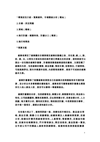 1.環境狀況介紹－蒐集資料、市場調查分析（戰地）


 2.目標－界定問題


 3.策略（戰略）


 4.執行計劃－模擬佈局、計劃分工（戰術）


 5.執行時間表

 6.預算支配



  創業者擇定了創業體的目標與確定創業的動機之後，而在產、 人、
                             銷、 發、
財、資、法、公等各方面或各部的條件都已準備且沈思妥當，這時候就可以
提出一份完整的創業計畫書，計畫書是整個創業過程的靈魂，主要記載了
創業的內容，包括創業的種類、資金規劃、階段目標、財務預估、行銷策略、
可能風險評估、對外作業運作流程、內部管理規範等，都是不可或缺的創業
基本元素。


　 創業計畫書除了能讓創業者清楚自己的創業內容與盤點現有可運用資
源，並分析出本身事業體的優缺點外，創業者更可藉著創業計畫書去溝通
來引入他人資金入股，甚至可以募得一筆創業基金。


  創業計劃書的內容，包括經營理念、業種分析、業態競爭狀況、商品核心
特色、公司組織編制、團隊成員專長、店址與商圈分析、投資金額分析、人力
規劃、每月費用分析、獲利狀況預估、階段展店計劃、中長期發展目標等，
其中每一個項目，還都必須有細目分析。


  在各個大項之下，寫得再詳細一點，則應包括市場定位、產 品 組 合 策
略、 品定價、 體 CIS 規劃標誌、 織架構及人員編制與預算、 資
  產    整           組            投
分析、 備估計費用與維修便利性、 員管理、 銷費用、 損益均衡
   設            人    管    店
點 、 資 回 收 報 酬 預 估 、 市 管 理 辦 法 、 店 流 程 表 、 品 設 備 一 覽 表、
   投               門           開         產
全年度公司不同層級人員教育訓練課程、裝潢時程表與搭配試賣運


                                                   4
 