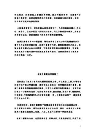 作 流 程 表 、採 購 要 點 及 倉 儲 成 本 控 管 、展 店 佈 點 策 略 等 ， 企劃書內容
撰寫的愈清楚，愈容易發現將來的問題點，降低創業失敗的風險，做到
比危機管理更好的預防管理。


  企劃書最重要的，還是計劃內容要具體可行，內容應盡量具體化、表格
化、數字化，在現今狀況下分析內外態勢，用文字顯現當今情況，用數字
表現當今狀況，便更清楚的了解現身的實際經營環境。


  創業計畫書就有如一幅拼圖，幫助創業者了解成功的可能機會性與計
畫中尚欠缺那些拼圖片塊，創業計畫書的內容、創業的構思訴之紙上，能
幫創業者規劃成功的未來藍圖，而整個營運計畫如果詳實清楚，對創業
者能更集中力量來運作有限資源產出最大績效，這無異是幫助了創業者
向成功邁進一大步。




                  創業企劃書如何撰寫？


  當你選定了創業目標與確定創業的動機之後，而在資金、人脈、市場等各
方面的條件都已準備妥當，這時候就必須提出一份完整的創業計畫書，創
業計畫書是整個創業過程的靈魂，在這份白紙黑字的計畫書中，主要詳細
記載了一切創業的內容，包括創業的種類、資金規劃、階段目標、財務預估、
行銷策略、可能風險評估、內部管理規劃┅┅等，在創業的過程中，這些都是
不可或缺的元素。


　 在某些時候，創業計畫書除了能讓創業者清楚明白自己的創業內容，
堅定創業的目標外，還可以兼具說服他人的功用，例如，創業者可以藉著
創業計畫書去說服他人合資、入股，甚至可以募得一筆創業基金。


 創業計劃書的內容，包括經營理念、行業分析、同業競爭狀況、商品介紹、


                                                    5
 