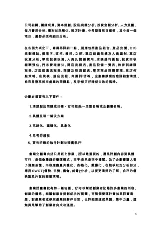 公司組織、團隊成員、資本規劃、設店商圈分析、投資金額分析、人力規劃、
每月費用分析、獲利狀況預估、展店計劃、中長期發展目標等，其中每一個
項目，還都必須有細目分析。


在各個大項之下，寫得再詳細一點，則應包括產 品 組 合 、 品 定 價 、 I S
                             產       C
規劃標誌、 準字、 招、 招、 招、 店組織架構及人員編制、 店
     標   直  橫  立  單           單
投資分析、 店設備投資、 員及管銷費用、 損益均衡點、 資回收
     單      人       店      投
報酬預估、 市管理辦法、 店流程表、 品設備一覽表、 育訓練課
     門      開     產       教
程表、 面裝潢流程表、 購及物流配送、 店商品採購管理、 店佈
   店       採       單        展
點 策 略 、店 規 模 、展 店 流 程 、商 圈 評 估 等 ， 企劃書撰寫的愈詳細愈清楚，
愈容易發現將來創業的問題點，及早修正好降低失敗的風險。



企劃必須要有以下要件：


  1.清楚點出問題或目標－它可能是一活動名稱或企劃書名稱。


  2.具體呈現一解決方案


  3.系統化、邏輯化、具象化


  4.思考的過程

 5. 要有明確的執行計劃並確實執行


 創業企劃書由於只是紙上作業，所以最重要的，還是計劃內容要具體
可行，是個會賺錢的營運模式，而不是只是空中樓閣。為了企劃書讓人看
了淺顯易懂，內容應盡量具體化、表格化、數據化，在競爭狀況分析部分，
應用 SWOT(優勢、劣勢、機會、威脅)分析，以便更清楚的了解，自己的優
缺點及外在的經營環境。


 創業計畫書就有如一幅地圖，它可以幫助創業者記錄許多創業的內容、
創業的構想，能幫創業者規劃成功的藍圖，而整個營運計畫如果詳實清
楚，對創業者或參與創業的夥伴而言，也許能更達成共識、集中力量，這
無異是幫助了創業者向成功邁進。

                                              6
 