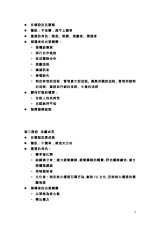    目標設定及調整
   警訊：不改變，趕不上競爭
   重要的角色：隊長、教練、規劃者、溝通者
   領導者的必要轉變：
    ◎ 授權給專家
    ◎ 採行合作風格
    ◎ 促成團隊合作
    ◎ 規劃流程
    ◎ 傳遞訊息
    ◎ 修慎缺失
    ◎ 制定有效的流程：管理員工的流程、凝聚共識的流程、管理和控制
     的流程、業務和行銷的流程、生產的流程
   靜待打破的積習：
    ◎ 忽視人的歧異性
    ◎ 自認無所不知
   發揮創業技能




第三階段 持續成長
   目標設定高成長
   警訊：不變革，將迷失方向
   重要的角色：
    ◎ 變革催化劑
    ◎ 組織建立者：建立經營團隊、經營團隊的職責、評估團隊績效、建立
     跨團隊網絡
    ◎ 策略創新者
    ◎ 文化者：制定核心價值引導行為、創造 7C 文化、反映核心價值的獎
     勵制度
   領導者的必要轉變
    ◎ 以策略為核心點
    ◎ 釋出權力


                                     8
 