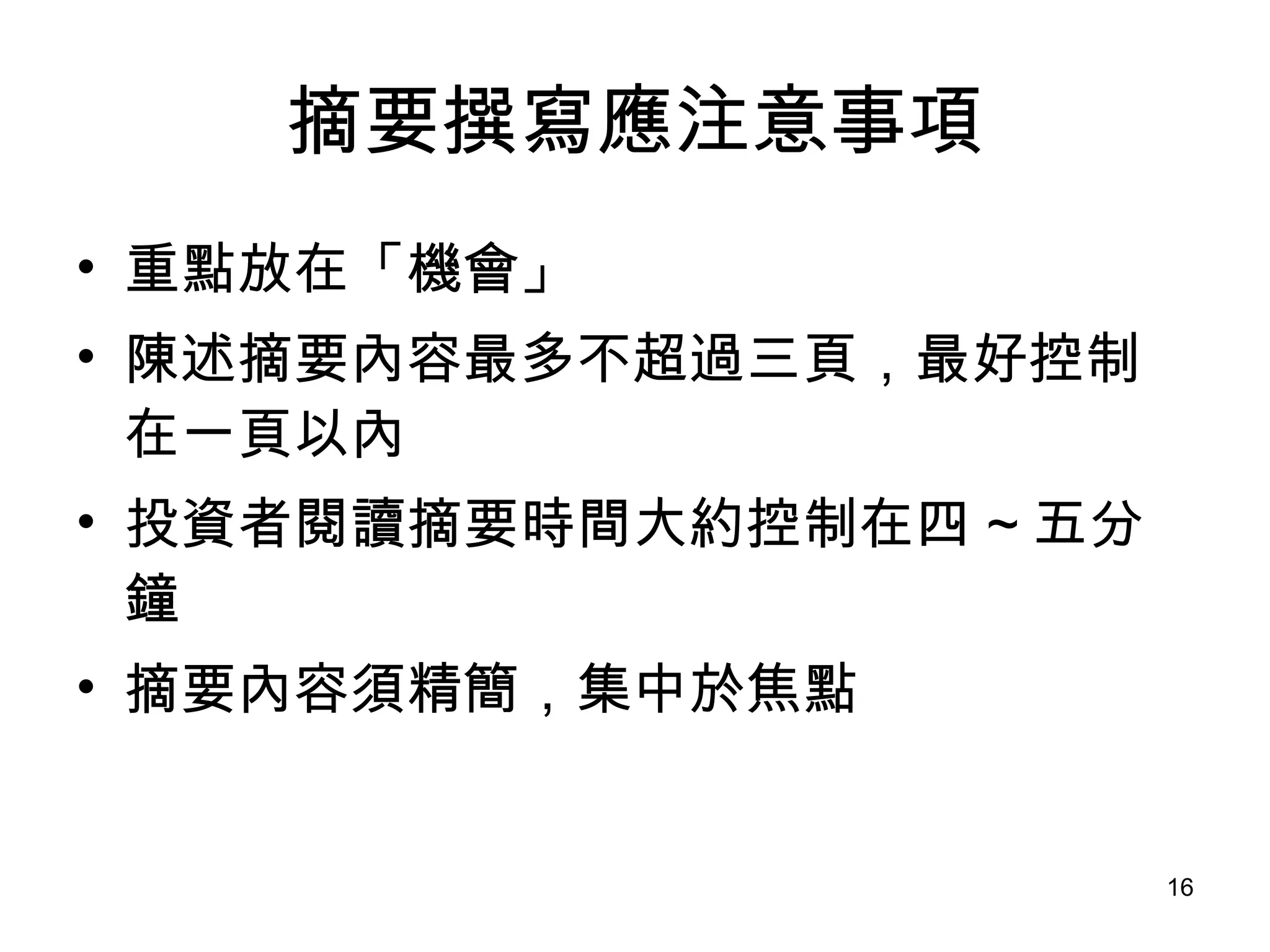 摘要撰寫應注意事項 重點放在「機會」 陳述摘要內容最多不超過三頁，最好控制在一頁以內 投資者閱讀摘要時間大約控制在四 ~ 五分鐘 摘要內容須精簡，集中於焦點 