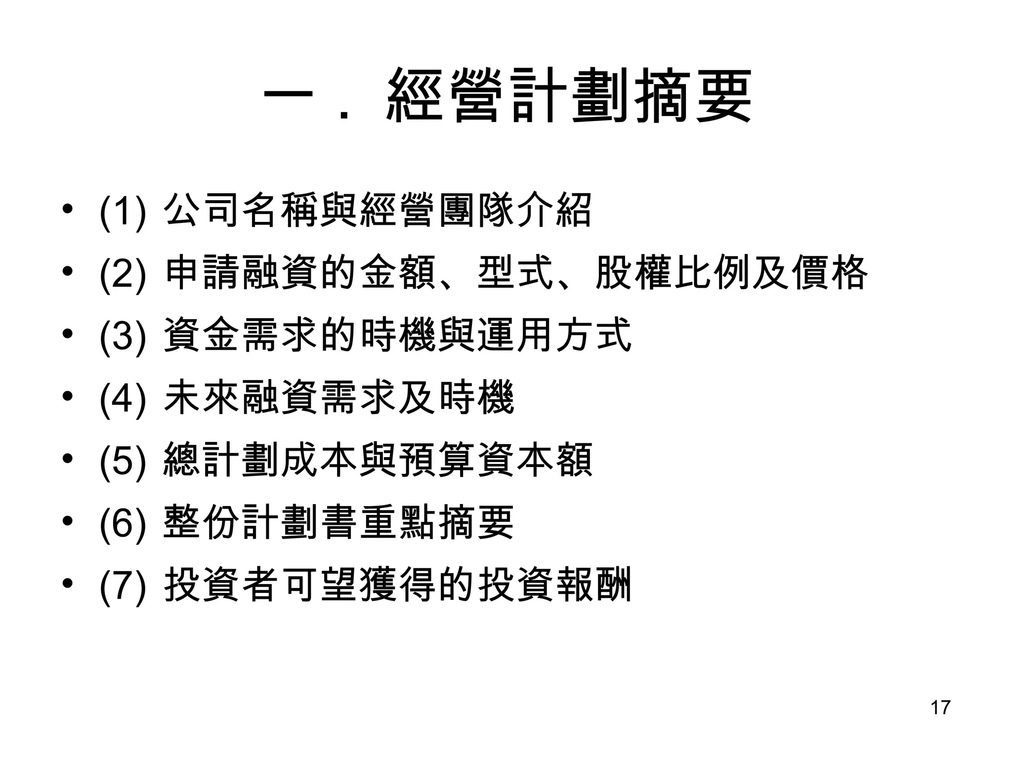 一 .  經營計劃摘要 (1)  公司名稱與經營團隊介紹 (2)  申請融資的金額、型式、股權比例及價格 (3)  資金需求的時機與運用方式 (4)  未來融資需求及時機 (5)  總計劃成本與預算資本額 (6)  整份計劃書重點摘要 (7)  投資者可望獲得的投資報酬 