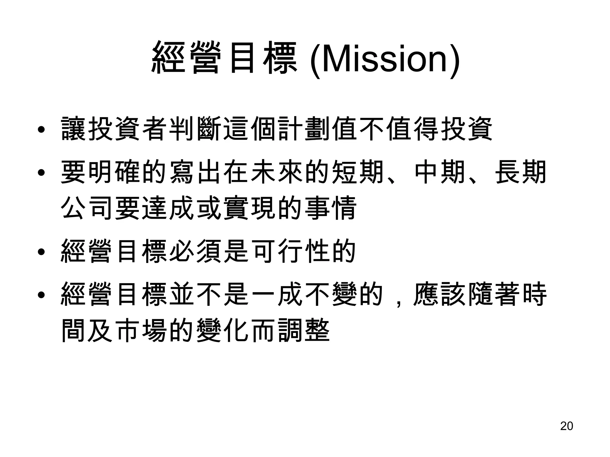經營目標 (Mission) 讓投資者判斷這個計劃值不值得投資   要明確的寫出在未來的短期、中期、長期公司要達成或實現的事情 經營目標必須是可行性的 經營目標並不是一成不變的，應該隨著時間及市場的變化而調整   
