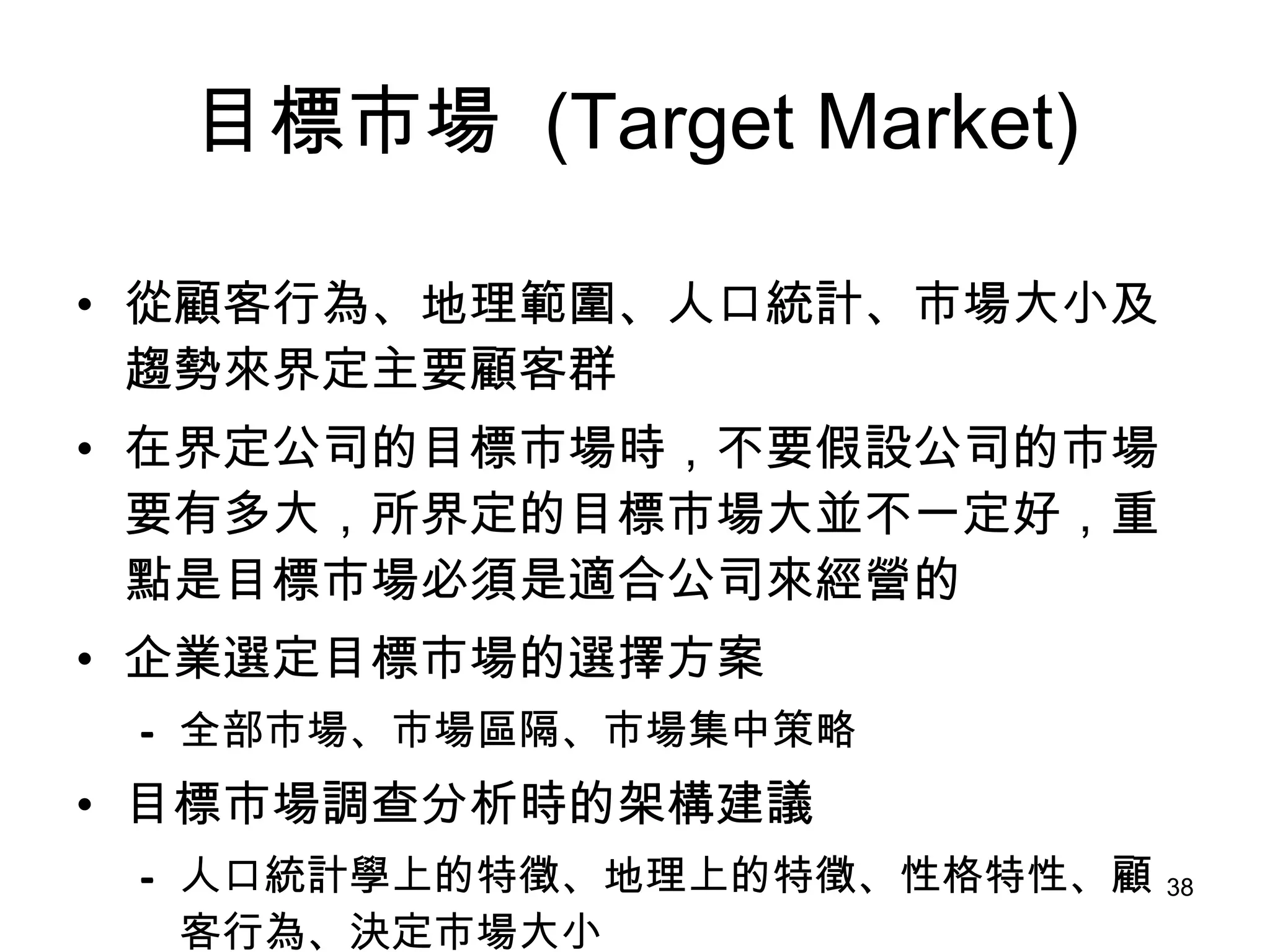 目標市場   (Target Market) 從顧客行為、地理範圍、人口統計、市場大小及趨勢來界定主要顧客群   在界定公司的目標市場時，不要假設公司的市場要有多大，所界定的目標市場大並不一定好，重點是目標市場必須是適合公司來經營的 企業選定目標市場的選擇方案 全部市場、市場區隔、市場集中策略 目標市場調查分析時的架構建議 人口統計學上的特徵、地理上的特徵、性格特性、顧客行為、決定市場大小 