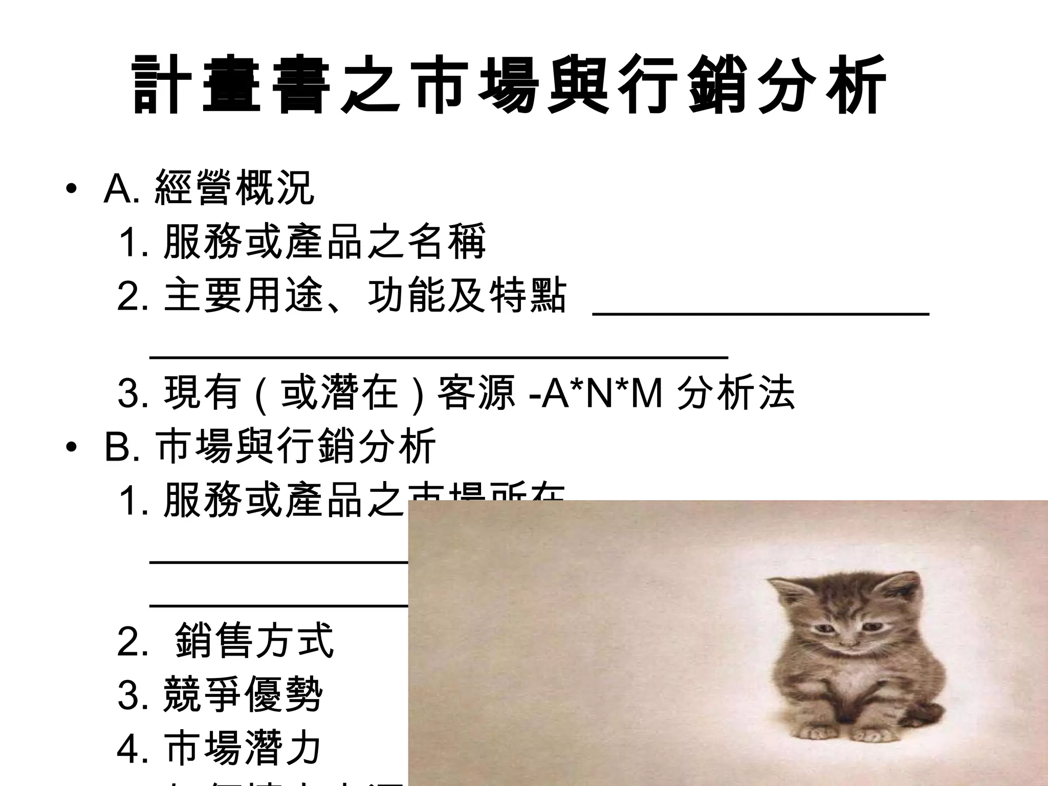 計畫書之 市場與行銷分析 A. 經營概況 1. 服務或產品之名稱 2. 主要用途、功能及特點  3. 現有 ( 或潛在 ) 客源 -A*N*M 分析法 B. 市場與行銷分析 1. 服務或產品之市場所在   2.  銷售方式 3. 競爭優勢 4. 市場潛力 5. 如何擴大客源 6. 未來展望  