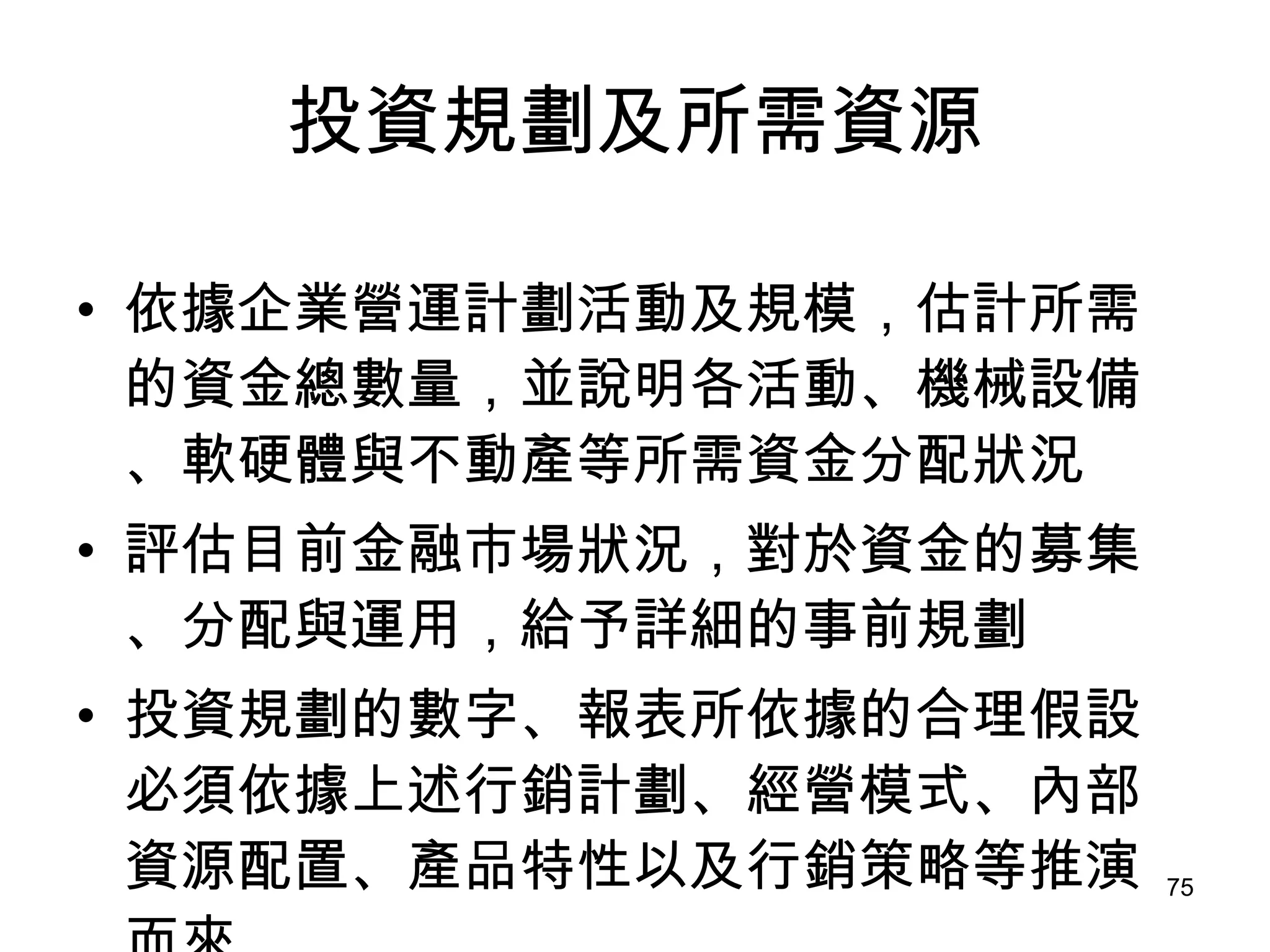 投資規劃及所需資源 依據企業營運計劃活動及規模，估計所需的資金總數量，並說明各活動、機械設備、軟硬體與不動產等所需資金分配狀況   評估目前金融市場狀況，對於資金的募集、分配與運用，給予詳細的事前規劃   投資規劃的數字、報表所依據的合理假設必須依據上述行銷計劃、經營模式、內部資源配置、產品特性以及行銷策略等推演而來   