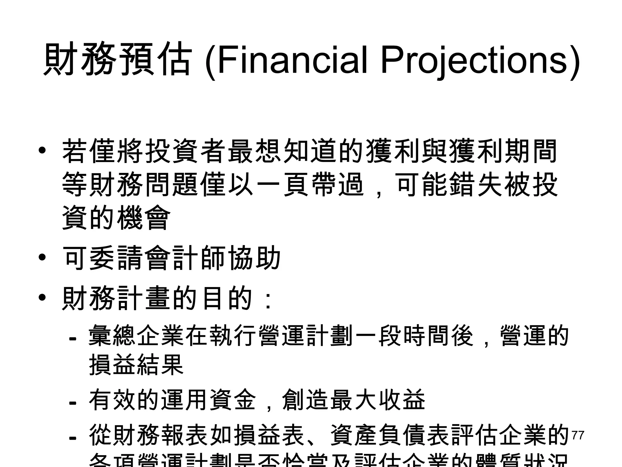 財務預估 (Financial Projections) 若僅將投資者最想知道的獲利與獲利期間等財務問題僅以一頁帶過，可能錯失被投資的機會 可委請會計師協助 財務計畫的目的： 彙總企業在執行營運計劃一段時間後，營運的損益結果   有效的運用資金，創造最大收益   從財務報表如損益表、資產負債表評估企業的各項營運計劃是否恰當及評估企業的體質狀況 