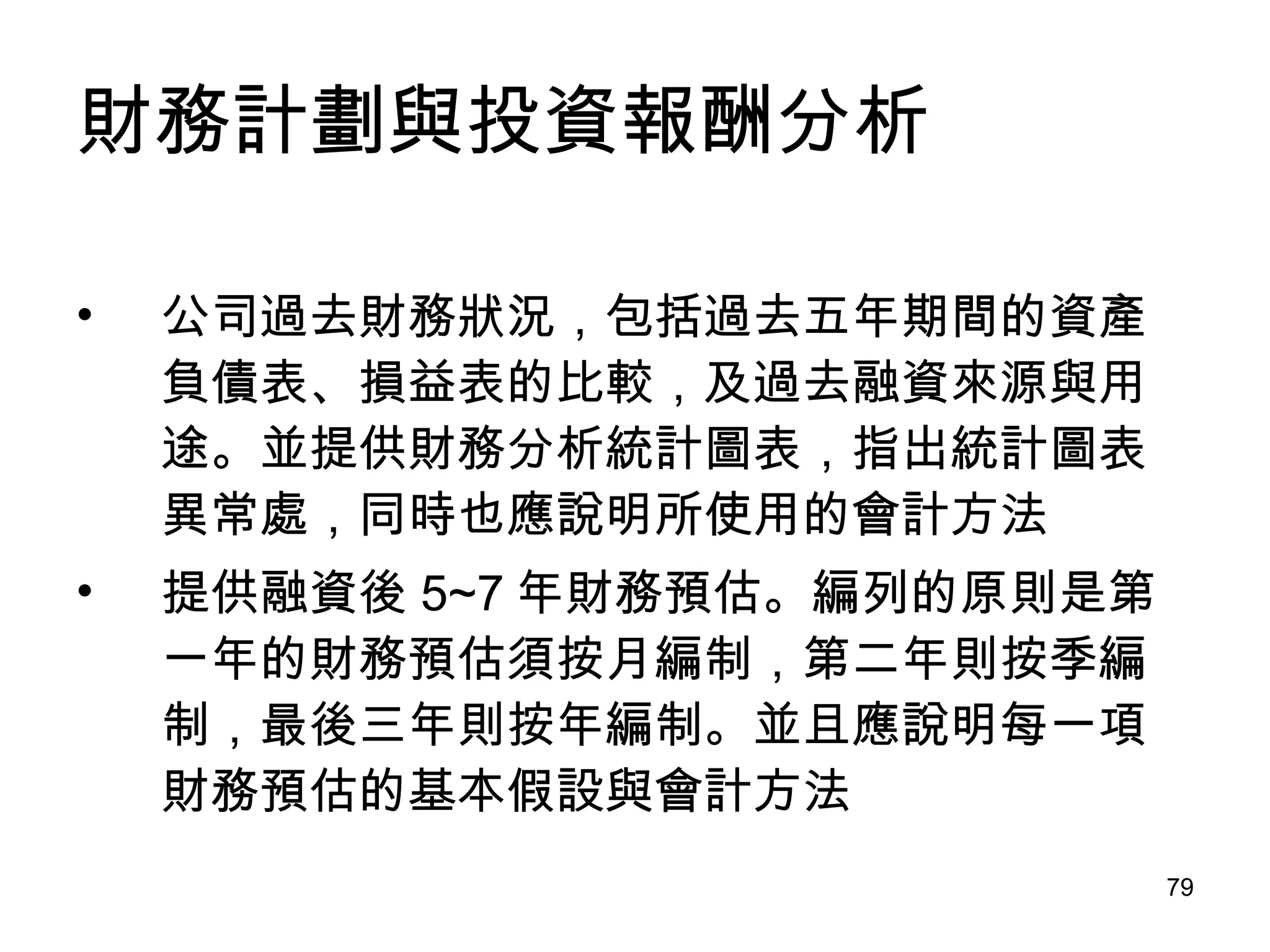 財務計劃與投資報酬分析 公司過去財務狀況，包括過去五年期間的資產負債表、損益表的比較，及過去融資來源與用途。並提供財務分析統計圖表，指出統計圖表異常處，同時也應說明所使用的會計方法 提供融資後 5~7 年財務預估。編列的原則是第一年的財務預估須按月編制，第二年則按季編制，最後三年則按年編制。並且應說明每一項財務預估的基本假設與會計方法 