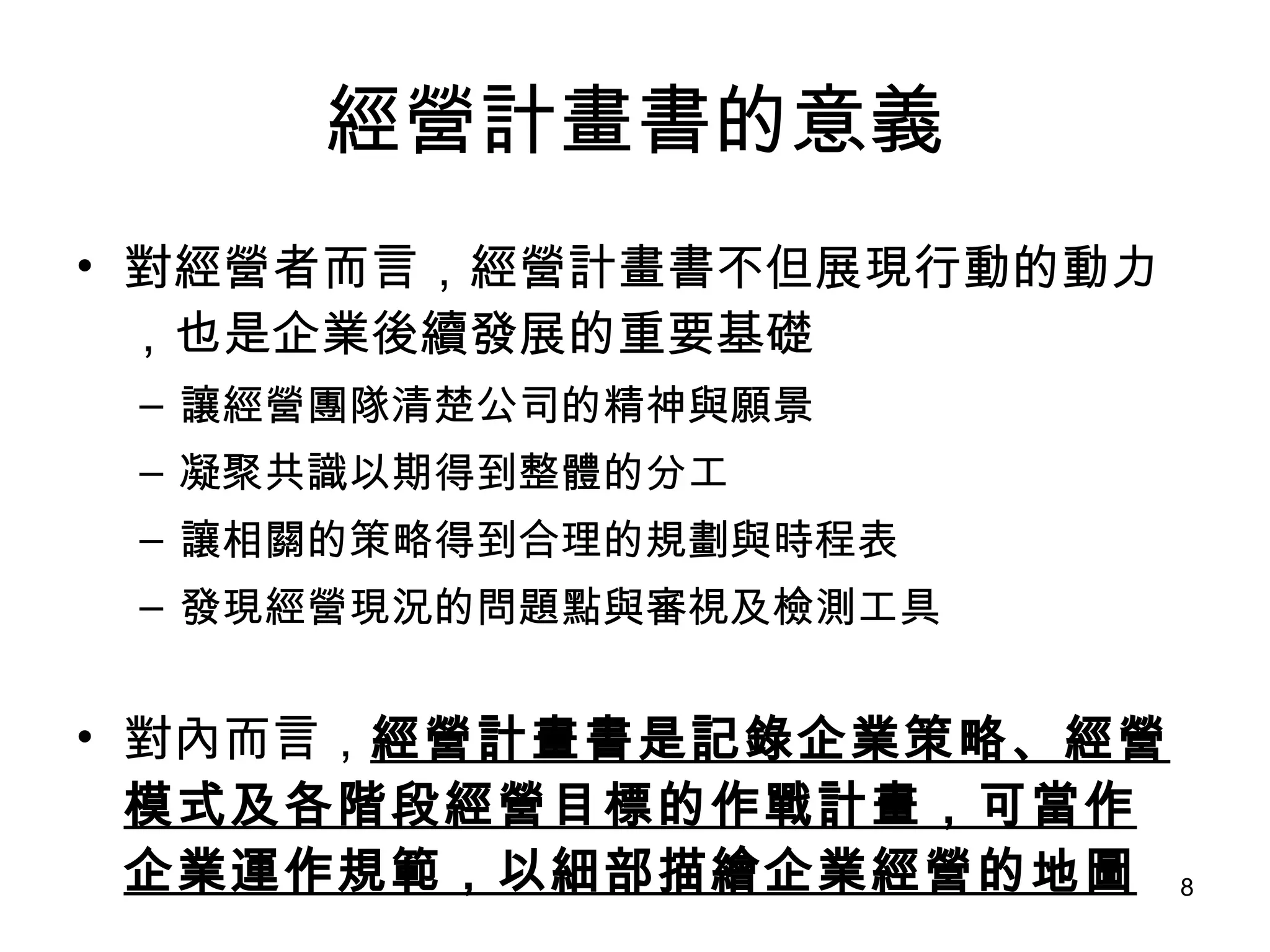 經營計畫書的意義 對經營者而言，經營計畫書不但展現行動的動力，也是企業後續發展的重要基礎 讓經營團隊清楚公司的精神與願景 凝聚共識以期得到整體的分工 讓相關的策略得到合理的規劃與時程表 發現經營現況的問題點與審視及檢測工具 對內而言， 經營計畫書是記錄企業策略、經營模式及各階段經營目標的作戰計畫，可當作企業運作規範，以細部描繪企業經營的地圖 