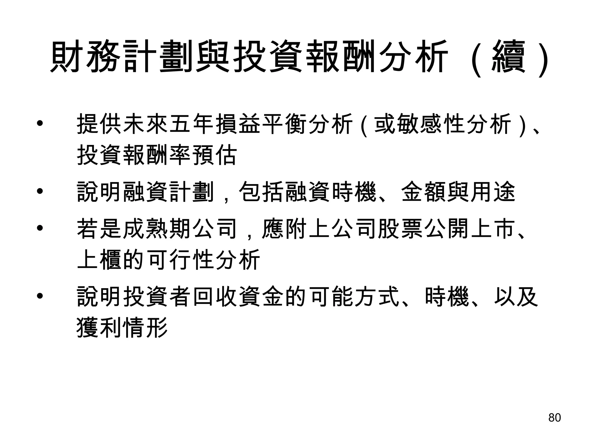 財務計劃與投資報酬分析  ( 續 ) 提供未來五年損益平衡分析 ( 或敏感性分析 ) 、投資報酬率預估 說明融資計劃，包括融資時機、金額與用途 若是成熟期公司，應附上公司股票公開上市、上櫃的可行性分析 說明投資者回收資金的可能方式、時機、以及獲利情形 
