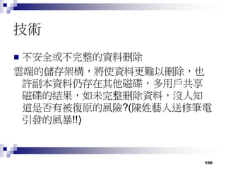 100
技術
 不安全或不完整的資料刪除
雲端的儲存架構，將使資料更難以刪除，也
許副本資料仍存在其他磁碟，多用戶共享
磁碟的結果，如未完整刪除資料，沒人知
道是否有被復原的風險?(陳姓藝人送修筆電
引發的風暴!!)
 