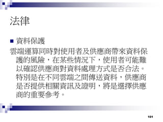 101
法律
 資料保護
雲端運算同時對使用者及供應商帶來資料保
護的風險，在某些情況下，使用者可能難
以確認供應商對資料處理方式是否合法。
特別是在不同雲端之間傳送資料，供應商
是否提供相關資訊及證明，將是選擇供應
商的重要參考。
 