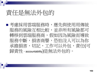 102
責任是無法外包的
 考慮採用雲端服務時，應先與使用用傳統
服務的風險互相比較，並非所有風險都可
轉移到雲端服務商，假如因為風險而導致
服務中斷，損害商譽，恐怕沒人可以為你
承擔損害，切記，工作可以外包，責任(可
歸責性，accountability)是無法外包的。
 