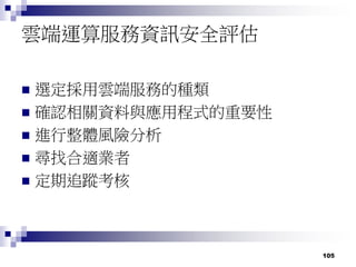 105
雲端運算服務資訊安全評估
 選定採用雲端服務的種類
 確認相關資料與應用程式的重要性
 進行整體風險分析
 尋找合適業者
 定期追蹤考核
 