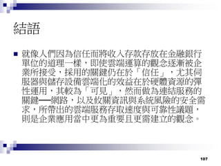 107
結語
 就像人們因為信任而將收入存款存放在金融銀行
單位的道理一樣，即使雲端運算的觀念逐漸被企
業所接受，採用的關鍵仍在於「信任」，尤其伺
服器與儲存設備雲端化的效益在於硬體資源的彈
性運用，其較為「可見」，然而做為連結服務的
關鍵──網路，以及攸關資訊與系統風險的安全需
求，所帶出的雲端服務存取速度與可靠性議題，
則是企業應用當中更為重要且更需建立的觀念。
 