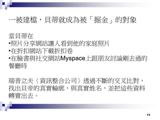 11
一被建檔，貝蒂就成為被「掘金」的對象
當貝蒂在
•照片分享網站讓人看到他的家庭照片
•在折扣網站下載折扣卷
•在臉書與社交網站Myspace上跟朋友討論剛去過的
餐廳時
瑞普立夫〈資訊整合公司〉透過不斷的交叉比對，
找出貝帝的真實輪廓，與真實姓名，並把這些資料
轉賣出去。
 