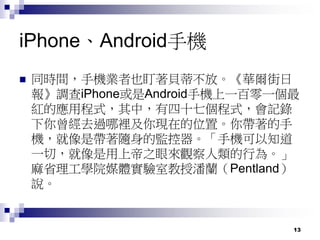 13
iPhone、Android手機
 同時間，手機業者也盯著貝蒂不放。《華爾街日
報》調查iPhone或是Android手機上一百零一個最
紅的應用程式，其中，有四十七個程式，會記錄
下你曾經去過哪裡及你現在的位置。你帶著的手
機，就像是帶著隨身的監控器。「手機可以知道
一切，就像是用上帝之眼來觀察人類的行為。」
麻省理工學院媒體實驗室教授潘蘭（Pentland）
說。
 