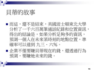 14
貝蒂的故事
 而這，還不是結束，美國波士頓東北大學
分析了一千六百萬筆通話紀錄和位置資訊，
得出的結論是，如果分析足夠多的資訊，
預測一個人在未來某時刻的地點位置，準
確率可以達到 九三．六％。
 企業不僅要賺貝蒂現在的錢，還透過行為
預測，要賺她未來的錢。
 