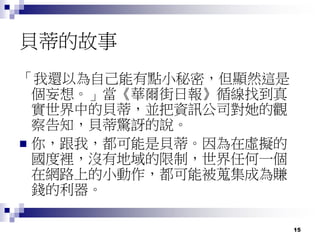 15
貝蒂的故事
「我還以為自己能有點小秘密，但顯然這是
個妄想。」當《華爾街日報》循線找到真
實世界中的貝蒂，並把資訊公司對她的觀
察告知，貝蒂驚訝的說。
 你，跟我，都可能是貝蒂。因為在虛擬的
國度裡，沒有地域的限制，世界任何一個
在網路上的小動作，都可能被蒐集成為賺
錢的利器。
 