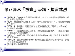 17
網路隱私「被賣」爭議，越演越烈
 '07/5/25 Google發表街景應用程式，為全球各地提供街景視圖，歐
盟正調查是否違法。
 '09/3 臉書擅自更改使用條款，用戶即使刪除資料，公司仍有使用權，
5月頒行。
 '10/8/18 臉書推出可標記所在位置的最新功能「地標」（Place），
引發隱私權論戰。
 '11/2/11 美國會議員史皮爾提《謝絕網路追蹤法案》，網路使用者
有拒絕個人被追蹤權利。
 '11/4/17 索尼的線上遊戲與音樂服務遭駭客入侵，至今上億名用戶
的個資外洩。
 '11/4/20 資安專家爆料iPhone等產品會記錄地理位置和行蹤，執行
長賈伯斯上火線澄清。
 資料來源：各新聞網站
 