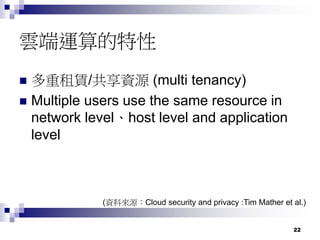 22
雲端運算的特性
 多重租賃/共享資源 (multi tenancy)
 Multiple users use the same resource in
network level、host level and application
level
(資料來源：Cloud security and privacy :Tim Mather et al.)
 