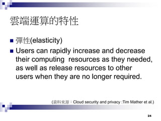 24
雲端運算的特性
 彈性(elasticity)
 Users can rapidly increase and decrease
their computing resources as they needed,
as well as release resources to other
users when they are no longer required.
(資料來源：Cloud security and privacy :Tim Mather et al.)
 