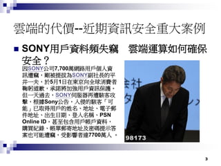 3
雲端的代價--近期資訊安全重大案例
 SONY用戶資料頻失竊 雲端運算如何確保
安全？
因SONY公司7,700萬網路用戶個人資
訊遭竊，剛被提拔為SONY副社長的平
井一夫，於5月1日在東京向全球消費者
鞠躬道歉，承諾將加強用戶資訊保護。
但一天過去，SONY伺服器再遭駭客攻
擊，根據Sony公告，入侵的駭客「可
能」已取得用戶的姓名、地址、電子郵
件地址、出生日期、登入名稱、PSN
Online ID。甚至包含用戶帳戶資料，
購買紀錄、帳單郵寄地址及密碼提示答
案也可能遭竊，受影響者達7700萬人 。
 
